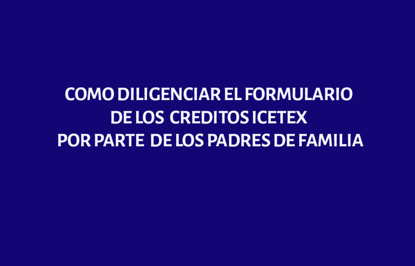 COMO DILIGENCIAR EL FORMULARIO DE LOS  CREDITOS ICETEX POR PARTE  DE LOS PADRES DE FAMILIA